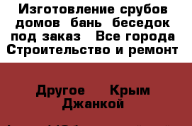 Изготовление срубов домов, бань, беседок под заказ - Все города Строительство и ремонт » Другое   . Крым,Джанкой